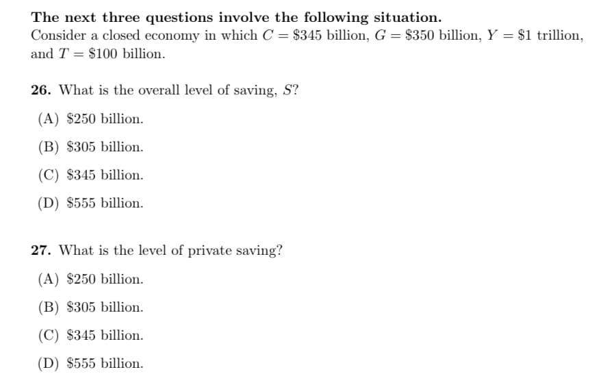 The next three questions involve the following situation.
Consider a closed economy in which C = $345 billion, G = $350 billion, Y = $1 trillion,
and T = $100 billion.
26. What is the overall level of saving, S?
(A) $250 billion.
(B) $305 billion.
(C) $345 billion.
(D) $555 billion.
27. What is the level of private saving?
(A) $250 billion.
(B) $305 billion.
(C) $345 billion.
(D) $555 billion.
