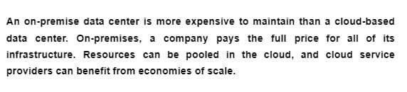 An on-premise data center is more expensive to maintain than a cloud-based
data center. On-premises, a company pays the full price for all of its
infrastructure. Resources can be pooled in the cloud, and cloud service
providers can benefit from economies of scale.
