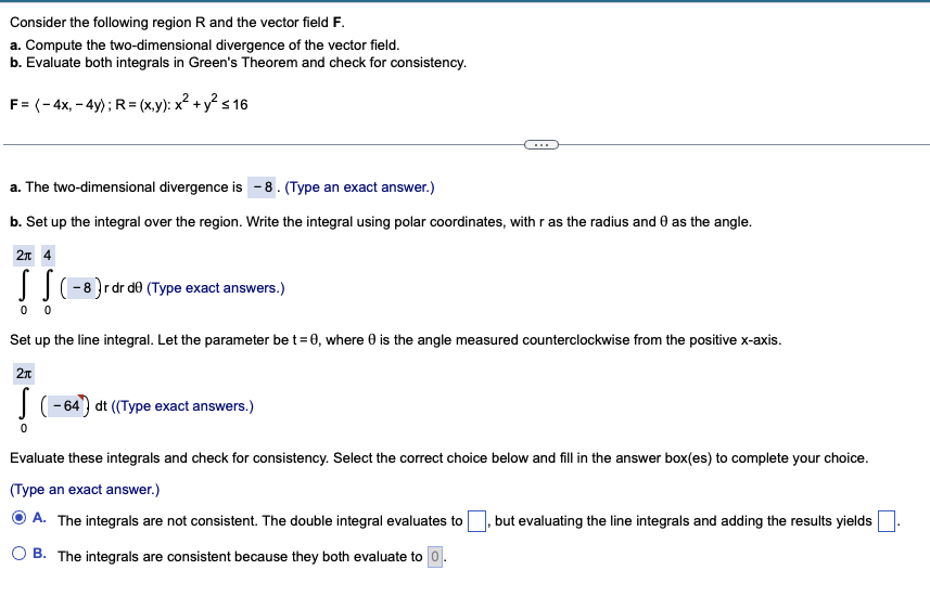 Consider the following region R and the vector field F.
a. Compute the two-dimensional divergence of the vector field.
b. Evaluate both integrals in Green's Theorem and check for consistency.
F= (-4x,-4y); R=(x,y): x² + y² ≤ 16
a. The two-dimensional divergence is -8. (Type an exact answer.)
b. Set up the integral over the region. Write the integral using polar coordinates, with r as the radius and 0 as the angle.
2π 4
(-8) r dr d0 (Type exact answers.)
0 0
Set up the line integral. Let the parameter be t = 0, where 0 is the angle measured counterclockwise from the positive x-axis.
2π
S
-64) dt ((Type exact answers.)
Evaluate these integrals and check for consistency. Select the correct choice below and fill in the answer box(es) to complete your choice.
(Type an exact answer.)
ⒸA. The integrals are not consistent. The double integral evaluates to but evaluating the line integrals and adding the results yields
OB. The integrals are consistent because they both evaluate to 0.