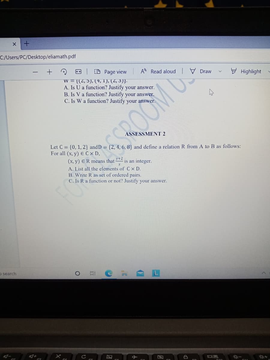 C:/Users/PC/Desktop/eliamath.pdf
+
++
D Page view
w = {(4,5), (4, 1), (2, 3)}.
A. Is U a function? Justify your answer.
B. Is V a function? Justify your answer.
C. Is W a function? Justify your answer
A Read aloud
V Draw
y Highlight
ASSESSMENT 2
SROOM US
Let C = {0, 1, 2} and D = {2, 4, 6, 8} and define a relation R from A to B as follows:
For all (x, y) E C x D,
(x, y) ER means that
y+2
is an integer.
A. List all the elements of C x D.
B. Write R as set of ordered pairs.
C. Is R a function or not? Justify your answer.
o search
