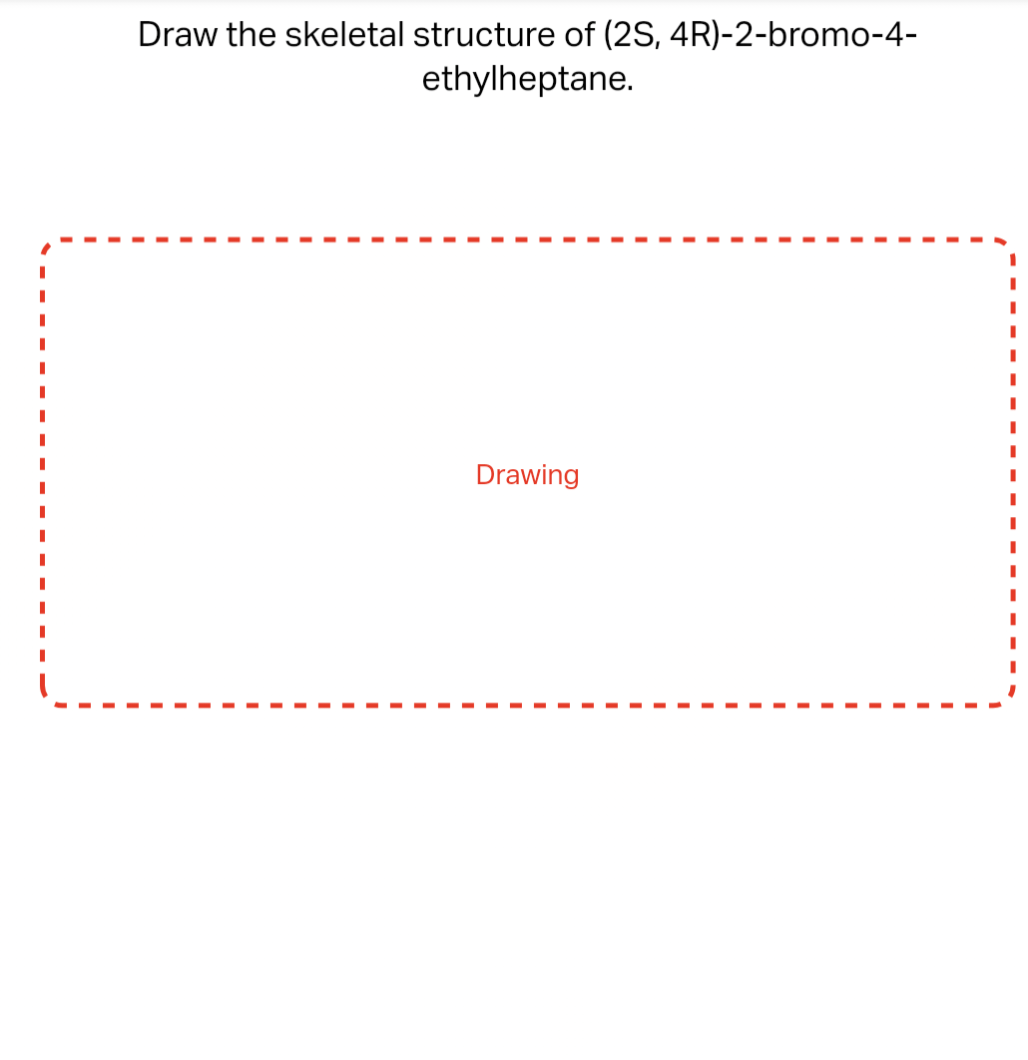 Draw the skeletal structure of (2S, 4R)-2-bromo-4-
ethylheptane.
Drawing