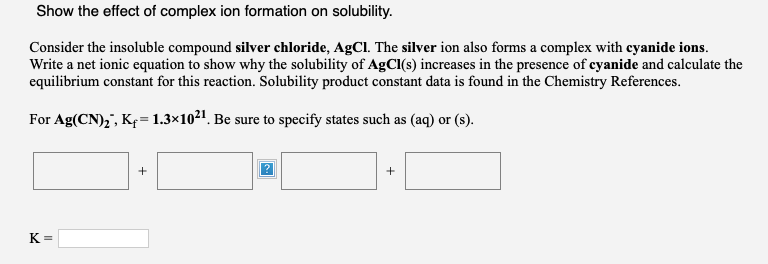 Show the effect of complex ion formation on solubility.
Consider the insoluble compound silver chloride, AgCl. The silver ion also forms a complex with eyanide ions.
Write a net ionic equation to show why the solubility of AgCI(s) increases in the presence of cyanide and calculate the
equilibrium constant for this reaction. Solubility product constant data is found in the Chemistry References.
For Ag(CN),", Kę= 1.3×1021. Be sure to specify states such as (aq) or (s).
+
+
K =
