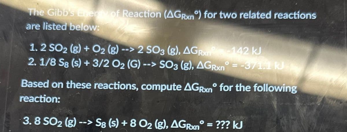 The Gibb's Energy of Reaction (AGRxnº) for two related reactions
are listed below:
1.2 SO2 (g) + O2 (g) --> 2 SO3 (g), AGR-142 kJ
2.1/8 Sg (s) + 3/2 O₂ (G)--> SO3 (g), AGRxn° = -371.1 kJ
Based on these reactions, compute AGRxn for the following
reaction:
3.8 SO2(g) --> Sg (s) + 8 O₂ (g), AGRxn° = ??? kJ