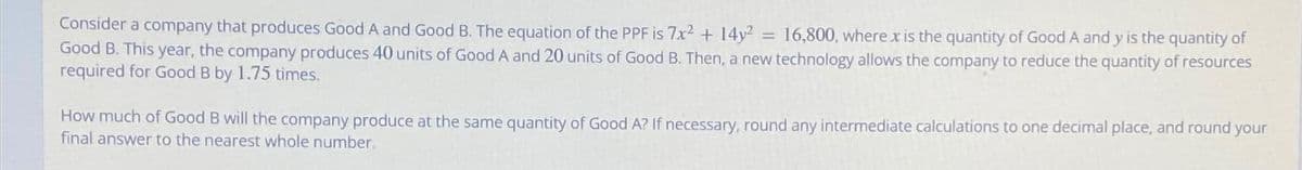 Consider a company that produces Good A and Good B. The equation of the PPF is 7x2 + 14y² = 16,800, where x is the quantity of Good A and y is the quantity of
Good B. This year, the company produces 40 units of Good A and 20 units of Good B. Then, a new technology allows the company to reduce the quantity of resources
required for Good B by 1.75 times.
How much of Good B will the company produce at the same quantity of Good A? If necessary, round any intermediate calculations to one decimal place, and round your
final answer to the nearest whole number.