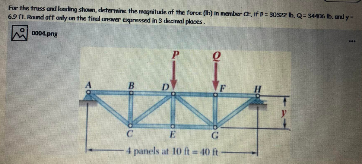 For the truss and loading shown, determine the magnitude of the force (Ib) in member CE, if P = 30322 lb, Q= 34406 lb, and y =
6.9 ft. Round off only on the final answer expressed in 3 decimal places.
0004.png
...
D.
E
4 panels at 10 ft = 40 ft
B.
