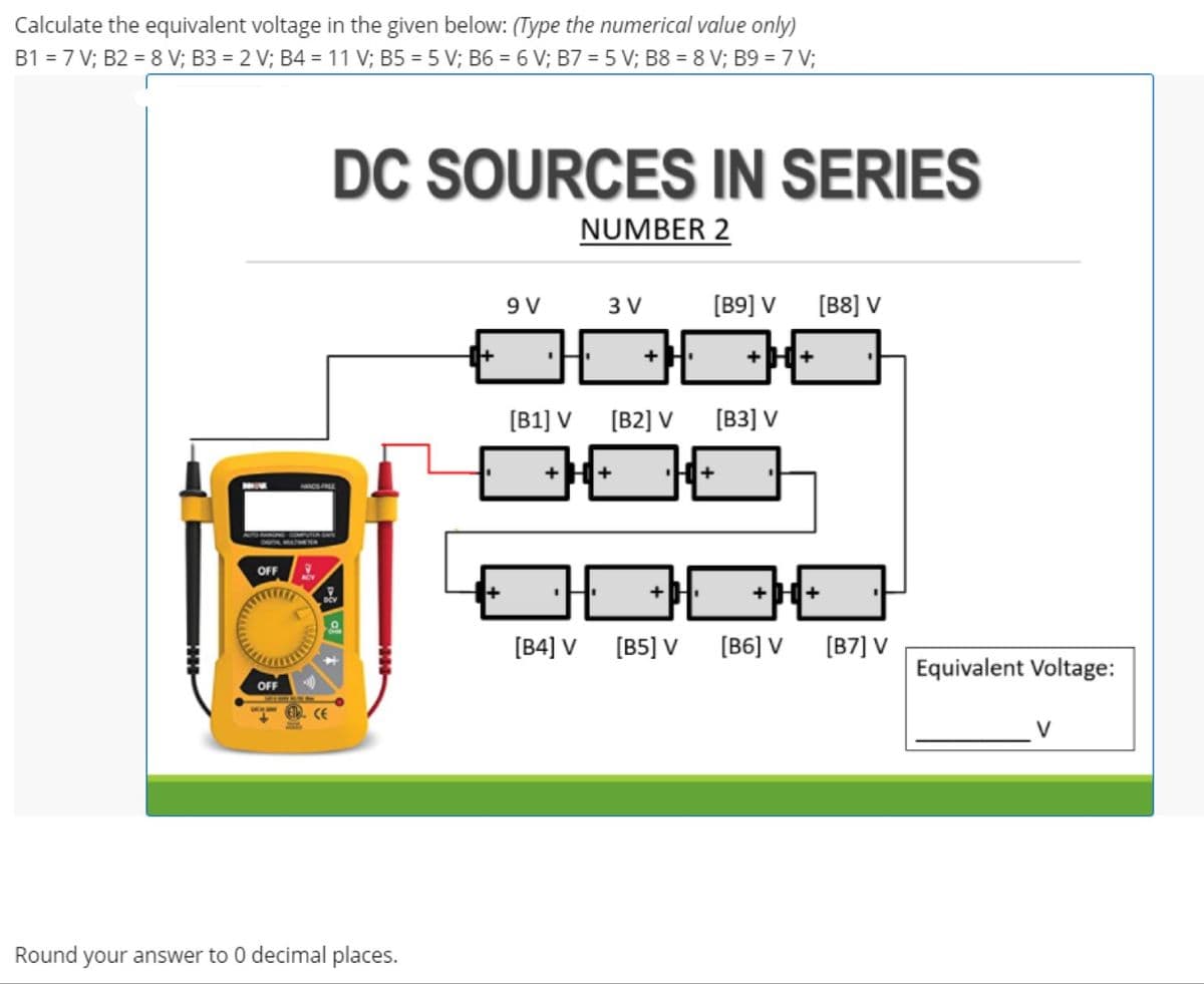 Calculate the equivalent voltage in the given below: (Type the numerical value only)
B1 = 7 V; B2 = 8 V; B3 = 2 V; B4 = 11 V; B5 = 5 V; B6 = 6 V; B7 = 5 V; B8 = 8 V; B9 = 7 V;
DC SOURCES IN SERIES
NUMBER 2
9 V
3 V
[B9] V
[B8] V
[B1] V [B2] V
[B3] V
+H+
OFF
H+
[B4] V
[B5] V
[B6] V
[B7] V
Equivalent Voltage:
OFF
CE
Round your answer to 0 decimal places.
