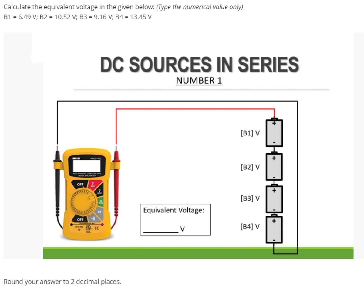 Calculate the equivalent voltage in the given below: (Type the numerical value only)
B1 = 6.49 V; B2 = 10.52 V; B3 = 9.16 V; B4 = 13.45 V
DC SOURCES IN SERIES
NUMBER 1
[B1] V
HANDEPREL
[B2] V
OFF
[B3] V
Equivalent Voltage:
OFF
0. CE
[B4] V
Round your answer to 2 decimal places.
