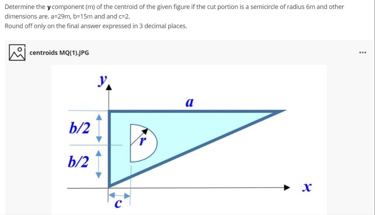 Determine the y component (m) of the centroid of the given figure if the cut portion is a semicircle of radius 6m and other
dimensions are. a=29m, b=15m and and c=2.
Round off only on the final answer expressed in 3 decimal places.
centroids MQ(1).JPG
...
a
b/2
b/2
