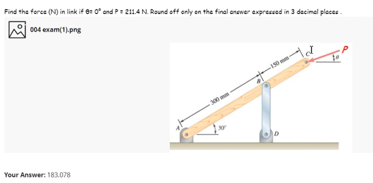 Find the force (N) in link if 8: 0° and P = 211.4 N. Round off only on the final answer expressed in 3 decimal places.
004 exam(1).png
150 mm -
300 mm
30
Your Answer: 183.078
