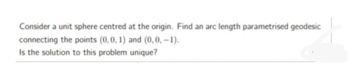 Consider a unit sphere centred at the origin. Find an arc length parametrised geodesic
connecting the points (0,0, 1) and (0,0,-1).
Is the solution to this problem unique?
