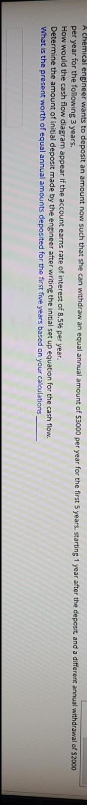 A chemical engineer wants to deposit an amount now such that she can withdraw an equal annual amount of S3000 per vear for the first 5 vears, starting 1 year after the deposit, and a different annual withdrawal of $2000
per year for the following 3 years.
How would the cash flow diagram appear if the account earns rate of interest of 8.59% per year.
Determine the amount of initial deposit made by the engineer after writing the initial set up equation for the cash flow.
What is the present worth of equal annual amounts deposited for the first five years based on your calculations
