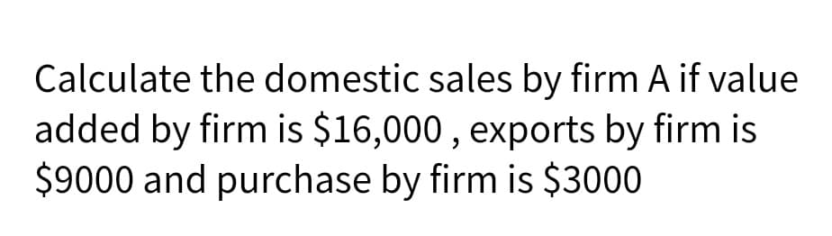 Calculate the domestic sales by firm A if value
added by firm is $16,000 , exports by firm is
$9000 and purchase by firm is $3000
