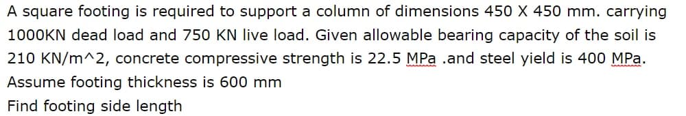 A square footing is required to support a column of dimensions 450 X 450 mm. carrying
1000KN dead load and 750 KN live load. Given allowable bearing capacity of the soil is
210 KN/m^2, concrete compressive strength is 22.5 MPa .and steel yield is 400 MPa.
Assume footing thickness is 600 mm
Find footing side length
