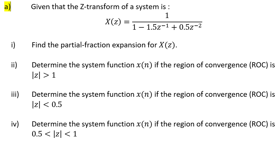 a)
Given that the Z-transform of a system is :
1
X(z) :
1– 1.5z-1 + 0.5z-2
i)
Find the partial-fraction expansion for X(z).
i)
Determine the system function x(n) if the region of convergence (ROC) is
|z| > 1
iii)
Determine the system function x(n) if the region of convergence (ROC) is
|리 < 0.5
iv)
Determine the system function x(n) if the region of convergence (ROC) is
0.5 < |z| < 1
