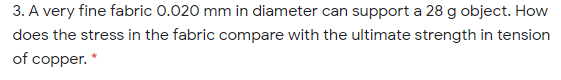 3. A very fine fabric 0.020 mm in diameter can support a 28 g object. How
does the stress in the fabric compare with the ultimate strength in tension
of copper. *
