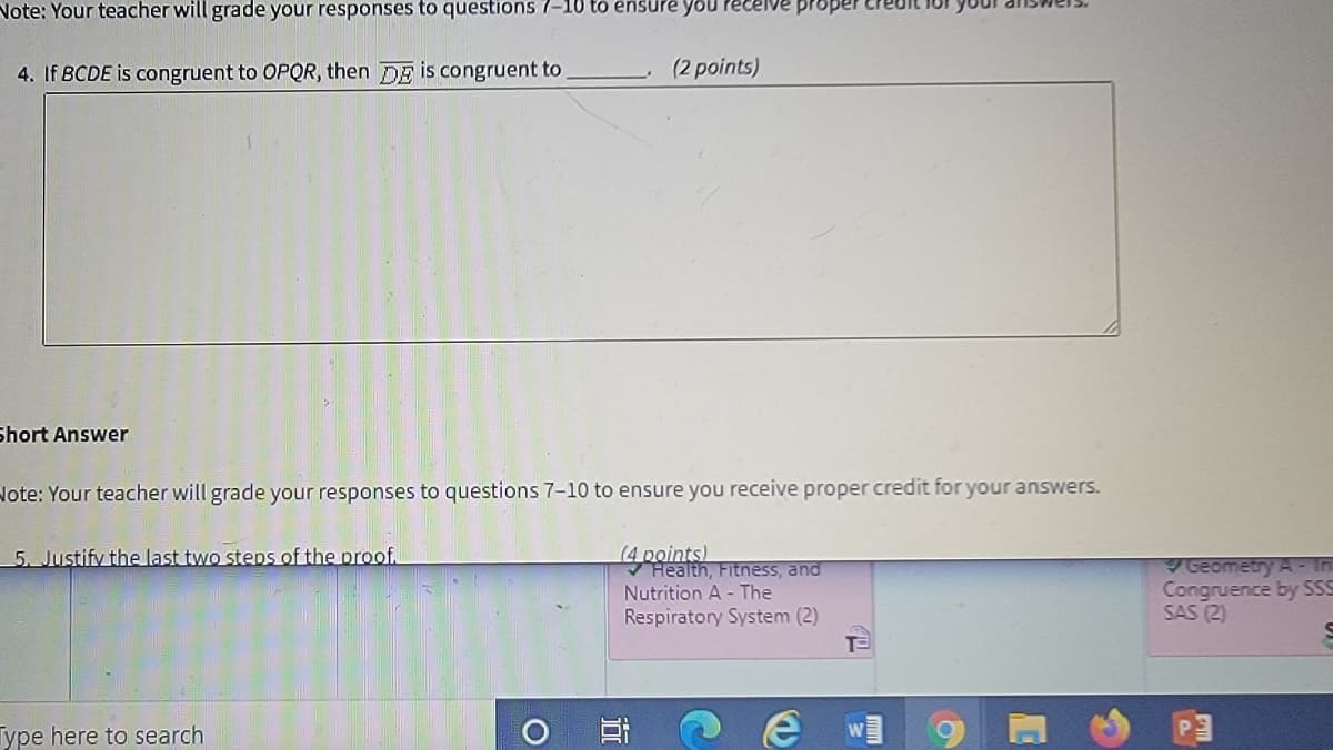 Note: Your teacher will grade your responses to questions 7-10 to ênsure you Pecelve proper
4. If BCDE is congruent to OPQR, then DE is congruent to
(2 points)
Short Answer
Note: Your teacher will grade your responses to questions 7-10 to ensure you receive proper credit for your answers.
(4 points)
Health, Fitness, and
Nutrition A - The
5. Justify the last two steps of the proof.
Geometry A- In
Congruence by SSS
SAS (2)
Respiratory System (2)
Type here to search
