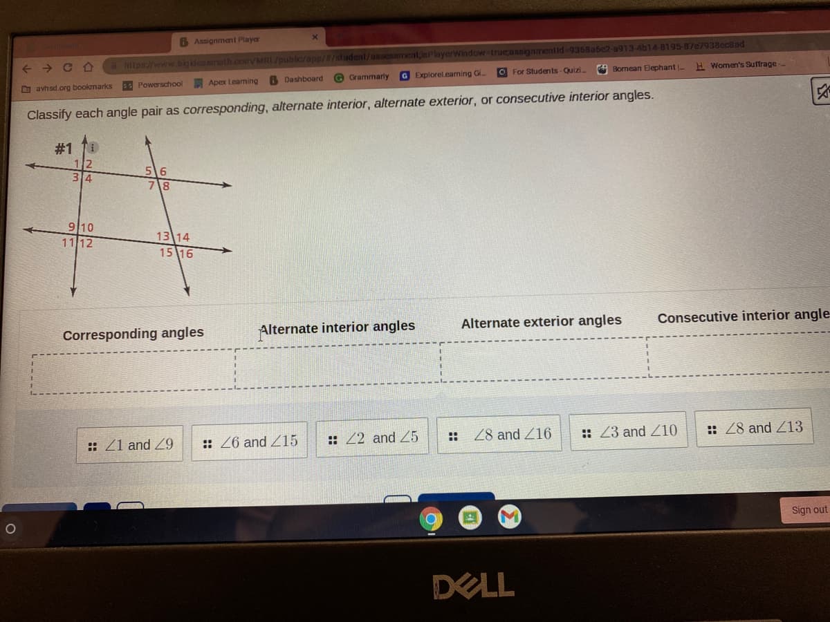 B Assignmant Player
C O
hilps//www.bigidenamath.com/MRL/public/app//student/assessment;isPlayerWindow trueassignmentid-9368ase2-a913-4b14-8195-87c7938ec8ad
->
6 Dashboard
O Grammarly
G Explorelearning Gi.
O For Students-Quizi.
Bornean Elephant -
H Women's Suffrage
D avhsd.org bookmarks
Powerschool
Apex Leaming
Classify each angle pair as corresponding, alternate interior, alternate exterior, or consecutive interior angles.
#1 11
12
34
56
78
9 10
13 14
15 16
1112
Corresponding angles
Alternate interior angles
Alternate exterior angles
Consecutive interior angle
:: Z1 and Z9
:: Z6 and Z15
:: 22 and Z5
28 and Z16
:: 23 and Z10
:: 28 and Z13
Sign out
DELL
::
