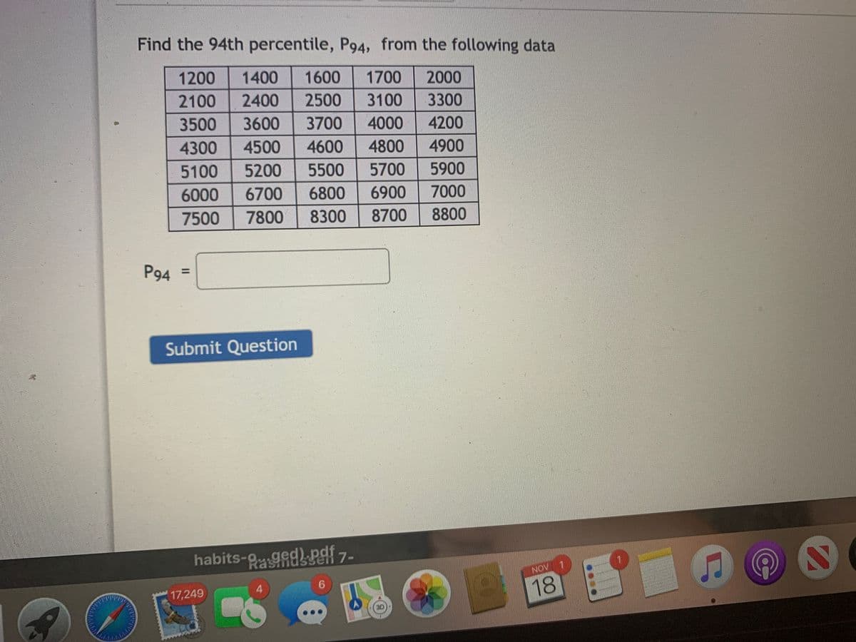 Find the 94th percentile, P94, from the following data
1200
1400
1600
1700
2000
2100
2400
2500
3100
3300
3500
3600
3700
4000
4200
4300
4500
4600
4800
4900
5100
5200
5500
5700
5900
6000
6700
6800
6900
7000
7500
7800
8300
8700
8800
P94 =
%3D
Submit Question
habits-g ged) pdf
Ssen 7-
NOV 1
4
6.
17,249
18
3D
