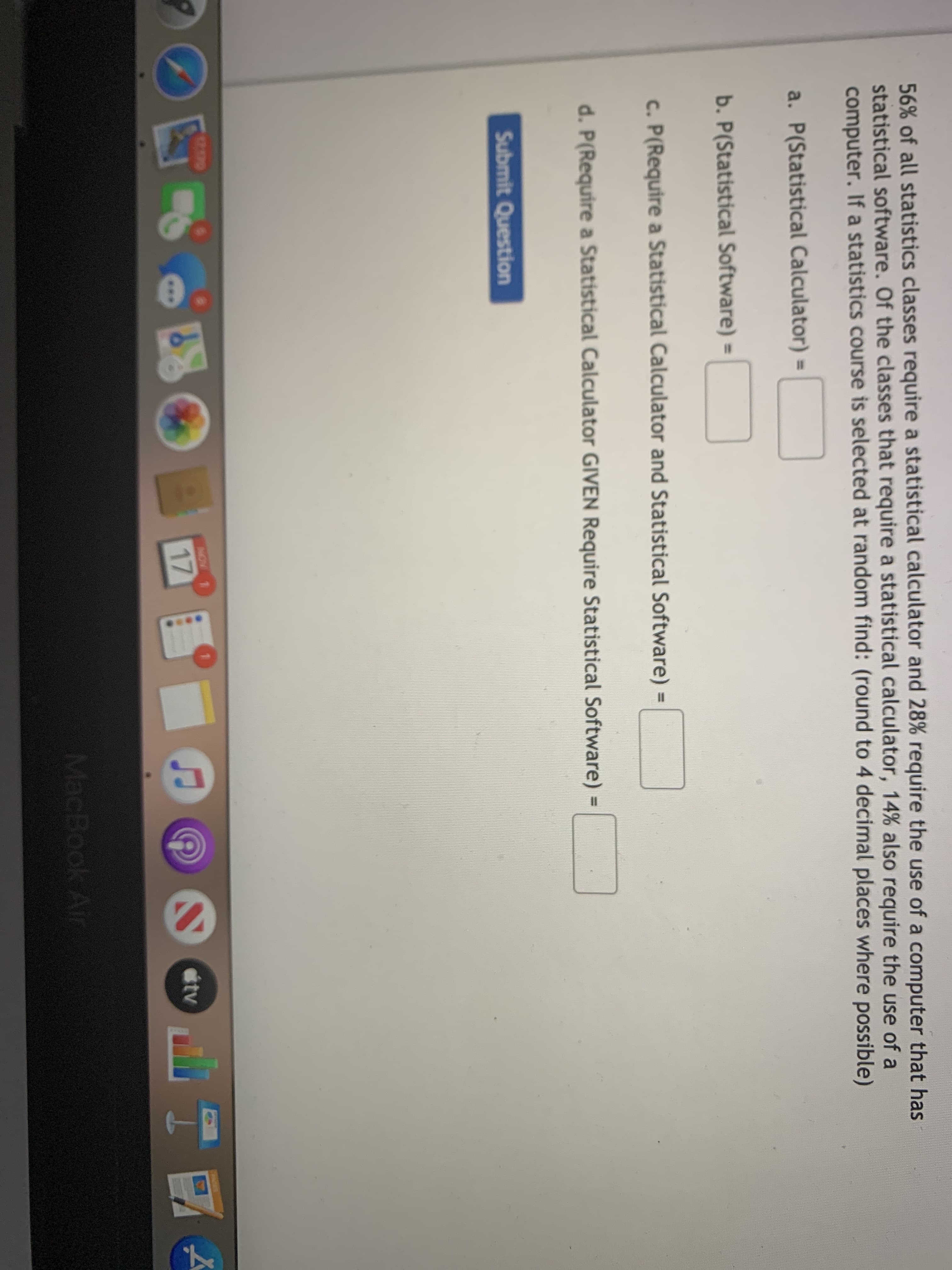 56% of all statistics classes require a statistical calculator and 28% require the use of a computer that
statistical software. Of the classes that require a statistical calculator, 14% also require the use of a
computer. If a statistics course is selected at random find: (round to 4 decimal places where possible)
a. P(Statistical Calculator) =
%3D
b. P(Statistical Software) =
%3D
c. P(Require a Statistical Calculator and Statistical Software) =
d. P(Require a Statistical Calculator GIVEN Require Statistical Software) =
%3D
