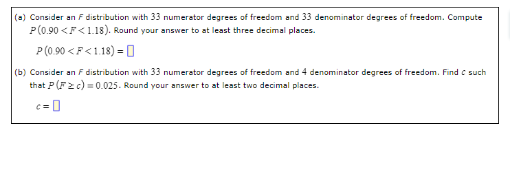 (a) Consider an F distribution with 33 numerator degrees of freedom and 33 denominator degrees of freedom. Compute
P(0.90 < F<1.18). Round your answer to at least three decimal places.
P (0.90 < F<1.18) = 0
(b) Consider an F distribution with 33 numerator degrees of freedom and 4 denominator degrees of freedom. Find C such
that P (F≥c) = 0.025. Round your answer to at least two decimal places.
=0
C=