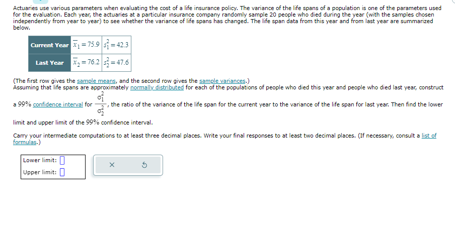 Actuaries use various parameters when evaluating the cost of a life insurance policy. The variance of the life spans of a population is one of the parameters used
for the evaluation. Each year, the actuaries at a particular insurance company randomly sample 20 people who died during the year (with the samples chosen
independently from year to year) to see whether the variance of life spans has changed. The life span data from this year and from last year are summarized
below.
Current Year x₁ = 75.9 =42.3
Last Year x₂=76.2 s=47.6
(The first row gives the sample means, and the second row gives the sample variances.)
Assuming that life spans are approximately normally distributed for each of the populations of people who died this year and people who died last year, construct
a 99% confidence interval for the ratio of the variance of the life span for the current year to the variance of the life span for last year. Then find the lower
"
03
limit and upper limit of the 99% confidence interval.
Carry your intermediate computations to at least three decimal places. Write your final responses to at least two decimal places. (If necessary, consult a list of
formulas.)
Lower limit:
Upper limit:
X
