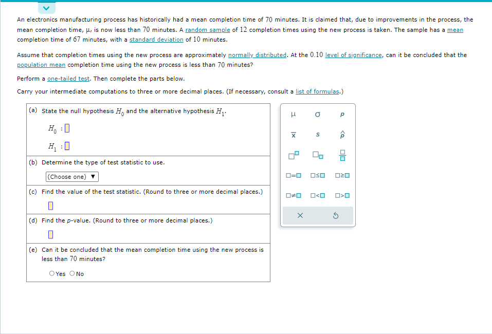 An electronics manufacturing process has historically had a mean completion time of 70 minutes. It is claimed that, due to improvements in the process, the
mean completion time, μ, is now less than 70 minutes. A random sample of 12 completion times using the new process is taken. The sample has a mean
completion time of 67 minutes, with a standard deviation of 10 minutes.
Assume that completion times using the new process are approximately normally distributed. At the 0.10 level of significance, can it be concluded that the
population mean completion time using the new process is less than 70 minutes?
Perform a one-tailed test. Then complete the parts below.
Carry your intermediate computations to three or more decimal places. (If necessary, consult a list of formulas.)
(a) State the null hypothesis H. and the alternative hypothesis H₁.
Ho
H₁ :0
(b) Determine the type of test statistic to use.
(Choose one)
(c) Find the value of the test statistic. (Round to three or more decimal places.)
0
:
(d) Find the p-value. (Round to three or more decimal places.)
0
(e) Can it be concluded that the mean completion time using the new process is
less than 70 minutes?
O Yes O No
3
|x
a
X
S
0=0 OSO
O<O
Р
<Q
3
010
020
O<O