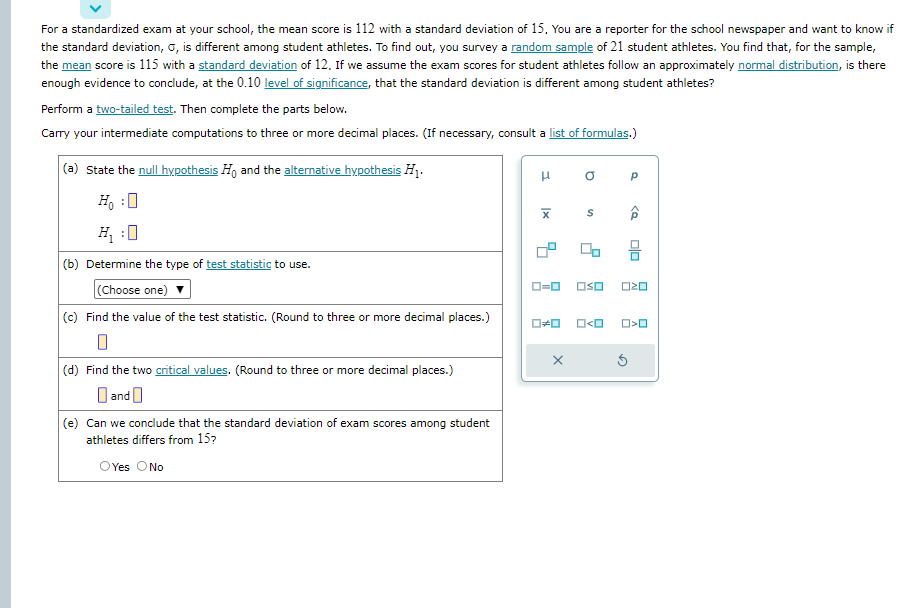 For a standardized exam at your school, the mean score is 112 with a standard deviation of 15. You are a reporter for the school newspaper and want to know if
the standard deviation, O, is different among student athletes. To find out, you survey a random sample of 21 student athletes. You find that, for the sample,
the mean score is 115 with a standard deviation of 12. If we assume the exam scores for student athletes follow an approximately normal distribution, is there
enough evidence to conclude, at the 0.10 level of significance, that the standard deviation is different among student athletes?
Perform a two-tailed test. Then complete the parts below.
Carry your intermediate computations to three or more decimal places. (If necessary, consult a list of formulas.)
(a) State the null hypothesis Ho and the alternative hypothesis H₁.
Ho :O
H₂:0
(b) Determine the type of test statistic to use.
(Choose one)
(c) Find the value of the test statistic. (Round to three or more decimal places.)
(d) Find the two critical values. (Round to three or more decimal places.)
and
(e) Can we conclude that the standard deviation of exam scores among student
athletes differs from 15?
O Yes O No
H
Ix
D
S
0-0 OSO
X
O#O O<O
Р
O>O
Ś