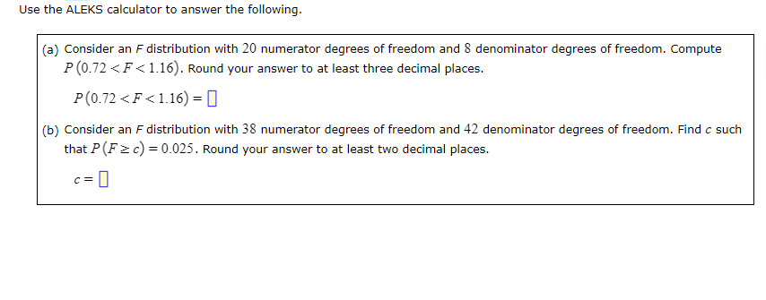 Use the ALEKS calculator to answer the following.
(a) Consider an F distribution with 20 numerator degrees of freedom and 8 denominator degrees of freedom. Compute
P(0.72 < F<1.16). Round your answer to at least three decimal places.
P(0.72 < F<1.16) =
(b) Consider an F distribution with 38 numerator degrees of freedom and 42 denominator degrees of freedom. Find c such
that P(F= c) = 0.025. Round your answer to at least two decimal places.
C =
0