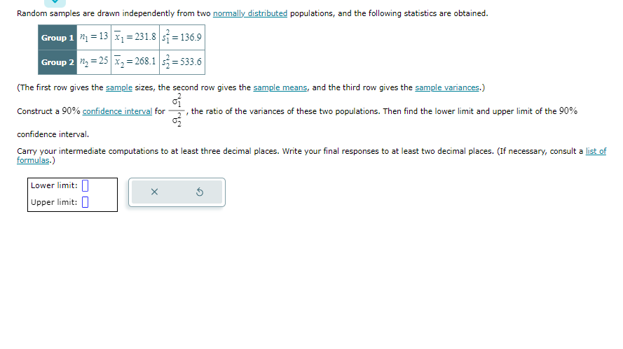 Random samples are drawn independently from two normally distributed populations, and the following statistics are obtained.
Group 1 2₁ =
13x₁=231.8=136.9
Group 2 ₂ =25x₂=268.12=533.6
(The first row gives the sample sizes, the second row gives the sample means, and the third row gives the sample variances.)
Construct a 90% confidence interval for the ratio of the variances of these two populations. Then find the lower limit and upper limit of the 90%
3
03
confidence interval.
Carry your intermediate computations to at least three decimal places. Write your final responses to at least two decimal places. (If necessary, consult a list of
formulas.)
Lower limit:
Upper limit:
Ś