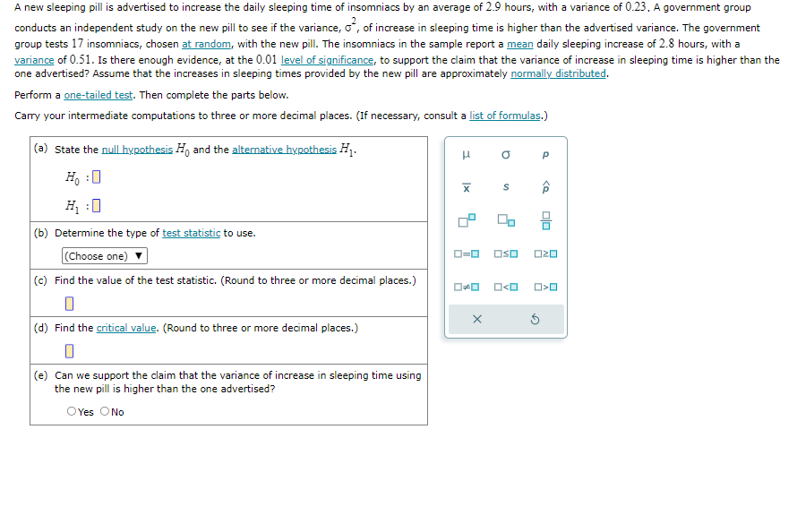 A new sleeping pill is advertised to increase the daily sleeping time of insomniacs by an average of 2.9 hours, with a variance of 0.23. A government group
conducts an independent study on the new pill to see if the variance, o², of increase in sleeping time is higher than the advertised variance. The government
group tests 17 insomniacs, chosen at random, with the new pill. The insomniacs in the sample report a mean daily sleeping increase of 2.8 hours, with a
variance of 0.51. Is there enough evidence, at the 0.01 level of significance, to support the claim that the variance of increase in sleeping time is higher than the
one advertised? Assume that the increases in sleeping times provided by the new pill are approximately normally distributed.
Perform a one-tailed test. Then complete the parts below.
Carry your intermediate computations to three or more decimal places. (If necessary, consult a list of formulas.)
(a) State the null hypothesis and the alternative hypothesis H1₁.
Ho :O
H₂:0
(b) Determine the type of test statistic to use.
(Choose one)
(c) Find the value of the test statistic. (Round to three or more decimal places.)
0
(d) Find the critical value. (Round to three or more decimal places.)
0
(e) Can we support the claim that the variance of increase in sleeping time using
the new pill is higher than the one advertised?
OYes O No
H
X
a
0#0 O<O
X
Р
0=0 OSO 020
<Q
00
Ś
O<O