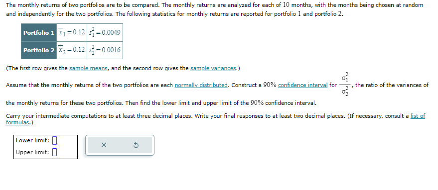 The monthly returns of two portfolios are to be compared. The monthly returns are analyzed for each of 10 months, with the months being chosen at random
and independently for the two portfolios. The following statistics for monthly returns are reported for portfolio 1 and portfolio 2.
Portfolio 1 x₁ = 0.12 s=0.0049
Portfolio 2 x₂ = 0.12
-0.0016
(The first row gives the sample means, and the second row gives the sample variances.)
of
Assume that the monthly returns of the two portfolios are each normally distributed. Construct a 90% confidence interval for the ratio of the variances of
F
the monthly returns for these two portfolios. Then find the lower limit and upper limit of the 90% confidence interval.
Carry your intermediate computations to at least three decimal places. Write your final responses to at least two decimal places. (If necessary, consult a list of
formulas.)
Lower limit:
Upper limit: