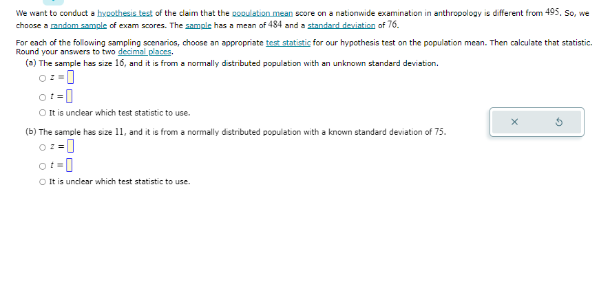 We want to conduct a hypothesis test of the claim that the population mean score on a nationwide examination in anthropology is different from 495. So, we
choose a random sample of exam scores. The sample has a mean of 484 and a standard deviation of 76.
For each of the following sampling scenarios, choose an appropriate test statistic for our hypothesis test on the population mean. Then calculate that statistic.
Round your answers to two decimal places.
(a) The sample has size 16, and it is from a normally distributed population with an unknown standard deviation.
Oz=0
O It is unclear which test statistic to use.
(b) The sample has size 11, and it is from a normally distributed population with a known standard deviation of 75.
-0
O z=
ot=
O It is unclear which test statistic to use.
X