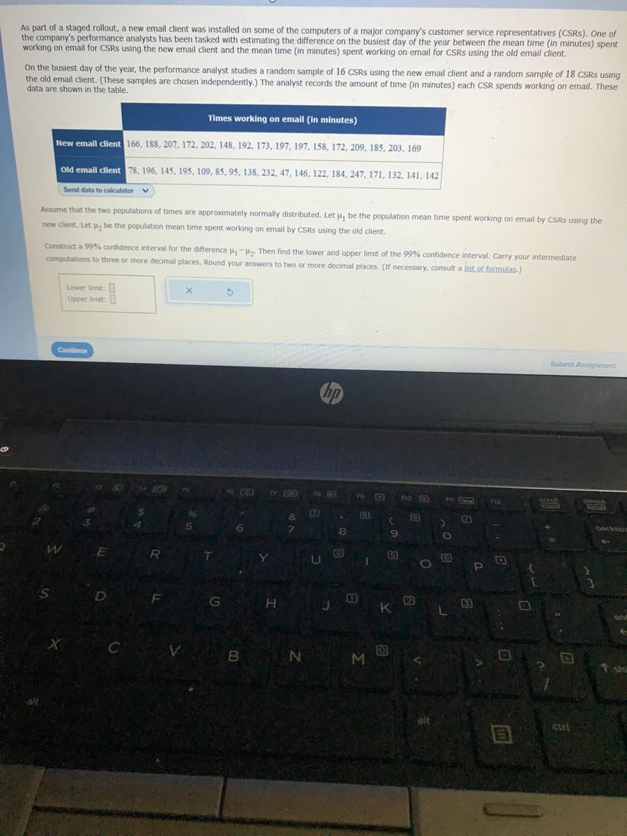 As part of a staged rollout, a new email client was installed on some of the computers of a major company's customer service representatives (CSRS). One of
the company's performance analysts has been tasked with estimating the difference on the busiest day of the year between the mean time (in minutes) spent
working on email for CSRS using the new email client and the mean time (in minutes) spent working on email for CSRS using the old email client.
On the busiest day of the year, the performance analyst studies a random sample of 16 CSRS using the new email client and a random sample of 18 CSRS using
the old email client. (These samples are chosen independently.) The analyst records the amount of time (in minutes) each CSR spends working on email. These
data are shown in the table.
Times working on email (in minutes)
New email client 166, 188, 207, 172, 202, 148, 192, 173, 197, 197, 158, 172, 209, 185, 203, 169
Old email client 78, 196, 145, 195, 109, 85, 95, 138, 232, 47, 146, 122, 184, 247, 171, 132, 141, 142
Send data to calculator V
Assume that the two populations of times are approximately normally distributed. Let u, be the population mean time spent working on email by CSRS using the
new client. Let us be the population mean time spent working on email by CSRS using the old client.
Construct a 99% confidence interval for the difference μ₁-₂. Then find the lower and upper limit of the 99% confidence interval. Carry your intermediate
computations to three or more decimal places. Round your answers to two or more decimal places. (If necessary, consult a list of formulas.)
W
S
Lower limit:
Upper limit:
Continue
8
E
D
C
14
4
R
F
V
X
96
5
T
G
3
f6 CB
6
B
17 33
Y
H
&
7
N
U
hp
8
19
T
B
1
M
(
O
9
15
K
no
13
D
N
O
alt
m
no
J
[www]
S
3
P
112
B
O
Submit Assignment
scroll
CRE
+ !!
pause
tament
backspa
en
T shi