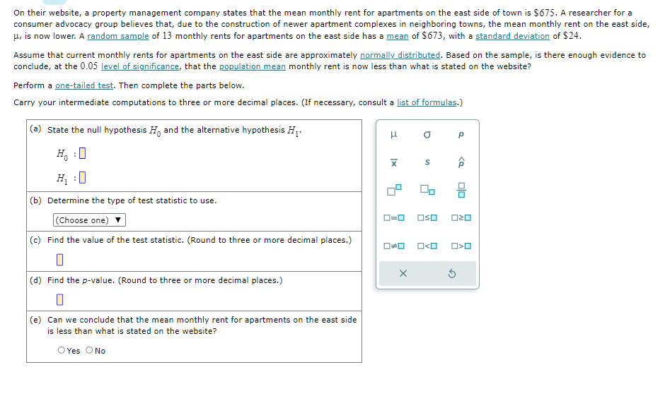 On their website, a property management company states that the mean monthly rent for apartments on the east side of town is $675. A researcher for a
consumer advocacy group believes that, due to the construction of newer apartment complexes in neighboring towns, the mean monthly rent on the east side,
μ, is now lower. A random sample of 13 monthly rents for apartments on the east side has a mean of $673, with a standard deviation of $24.
Assume that current monthly rents for apartments on the east side are approximately normally distributed. Based on the sample, is there enough evidence to
conclude, at the 0.05 level of significance, that the population mean monthly rent is now less than what is stated on the website?
Perform a one-tailed test. Then complete the parts below.
Carry your intermediate computations to three or more decimal places. (If necessary, consult a list of formulas.)
(a) State the null hypothesis H. and the alternative hypothesis H₁.
H₁ :0
(b) Determine the type of test statistic to use.
(Choose one)
(c) Find the value of the test statistic. (Round to three or more decimal places.)
0
(d) Find the p-value. (Round to three or more decimal places.)
(e) Can we conclude that the mean monthly rent for apartments on the east side
is less than what is stated on the website?
O Yes O No
3
Ix
ローロ
☐☐
X
a
S
00
□口
Р
<Q
oso 020
Ś
ola
O>O