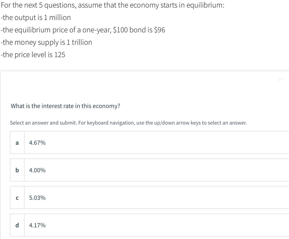 For the next 5 questions, assume that the economy starts in equilibrium:
-the output is 1 million
-the equilibrium price of a one-year, $100 bond is $96
-the money supply is 1 trillion
-the price level is 125
What is the interest rate in this economy?
Select an answer and submit. For keyboard navigation, use the up/down arrow keys to select an answer.
a
4.67%
b
4.00%
5.03%
d.
4.17%
