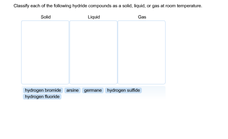 Classify each of the following hydride compounds as a solid, liquid, or gas at room temperature.
Solid
Liquid
Gas
hydrogen bromide arsine germane hydrogen sulfide
hydrogen fluoride