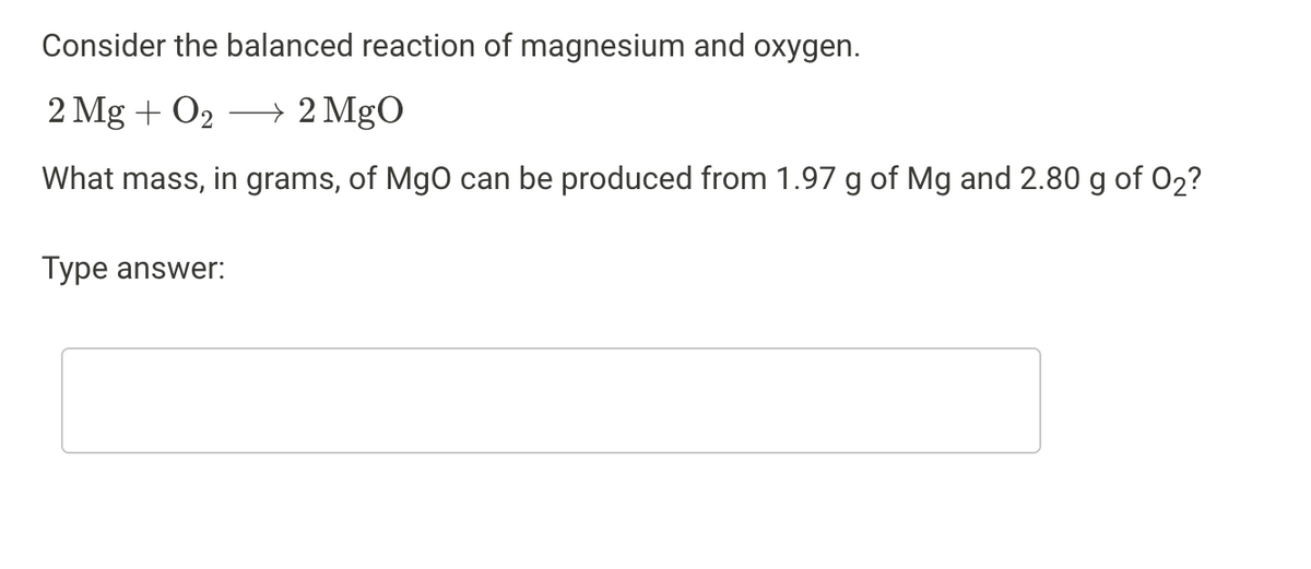 Consider the balanced reaction of magnesium and oxygen.
2 Mg + O₂ → 2 MgO
What mass, in grams, of MgO can be produced from 1.97 g of Mg and 2.80 g of O₂?
Type answer: