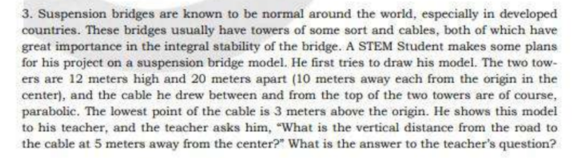 3. Suspension bridges are known to be normal around the world, especially in developed
countries. These bridges usually have towers of some sort and cables, both of which have
great importance in the integral stability of the bridge. A STEM Student makes some plans
for his project on a suspension bridge model. He first tries to draw his model. The two tow-
ers are 12 meters high and 20 meters apart (10 meters away each from the origin in the
center), and the cable he drew between and from the top of the two towers are of course,
parabolic. The lowest point of the cable is 3 meters above the origin. He shows this model
to his teacher, and the teacher asks him, "What is the vertical distance from the road to
the cable at 5 meters away from the center?" What is the answer to the teacher's question?
