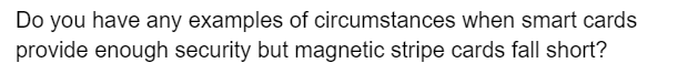Do you have any examples of circumstances when smart cards
provide enough security but magnetic stripe cards fall short?