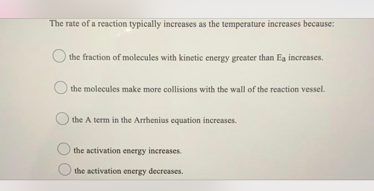 The rate of a reaction typically increases as the temperature increases because:
the fraction of molecules with kinetic energy greater than Ea increases.
the molecules make more collisions with the wall of the reaction vessel.
the A term in the Arrhenius equation increases.
the activation energy increases.
the activation energy decreases.
