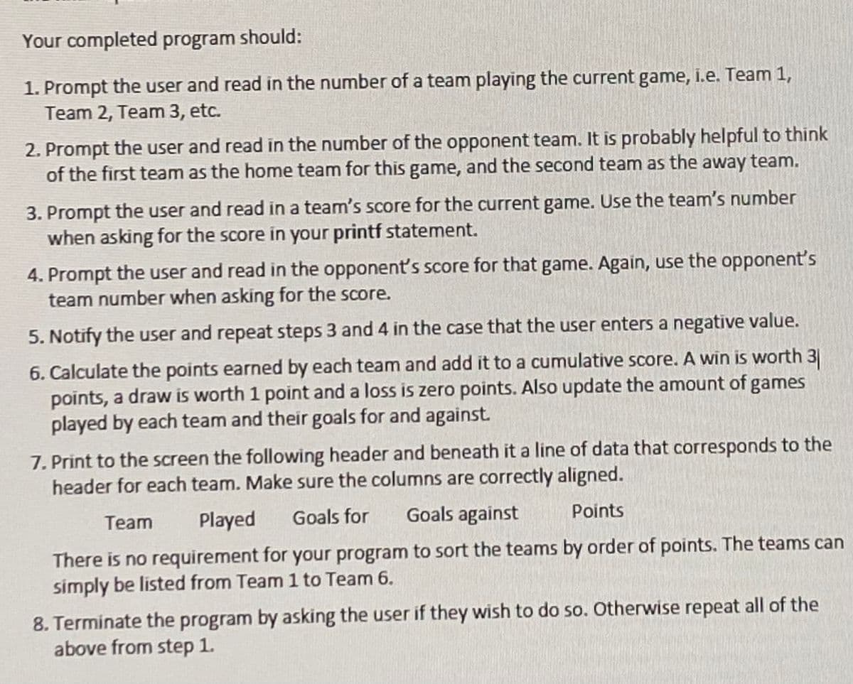 Your completed program should:
1. Prompt the user and read in the number of a team playing the current game, i.e. Team 1,
Team 2, Team 3, etc.
2. Prompt the user and read in the number of the opponent team. It is probably helpful to think
of the first team as the home team for this game, and the second team as the away team.
3. Prompt the user and read in a team's score for the current game. Use the team's number
when asking for the score in your printf statement.
4. Prompt the user and read in the opponent's score for that game. Again, use the opponent's
team number when asking for the score.
5. Notify the user and repeat steps 3 and 4 in the case that the user enters a negative value.
6. Calculate the points earned by each team and add it to a cumulative score. A win is worth 3
points, a draw is worth 1 point and a loss is zero points. Also update the amount of games
played by each team and their goals for and against.
7. Print to the screen the following header and beneath it a line of data that corresponds to the
header for each team. Make sure the columns are correctly aligned.
Team Played
Goals for
Goals against
Points
There is no requirement for your program to sort the teams by order of points. The teams can
simply be listed from Team 1 to Team 6.
8. Terminate the program by asking the user if they wish to do so. Otherwise repeat all of the
above from step 1.