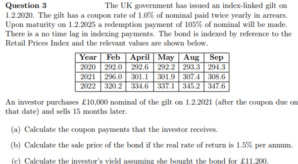 Question 3
The UK government has issued an index-linked gilt on
1.2.2020. The gilt has a coupon rate of 1.0% of nominal paid twice yearly in arrears.
Upon maturity on 1.2.2025 a redemption payment of 105% of nominal will be made.
There is a no time lag in indexing payments. The bond is indexed by reference to the
Retail Prices Index and the relevant values are shown below.
Year Feb April May | Aug Sep
2020 292.0 292.6 292.2 293.3 294.3
2021 296.0 301.1 301.9 307.4 308.6
2022 320.2 334.6 337.1 345.2 347.6
An investor purchases £10,000 nominal of the gilt on 1.2.2021 (after the coupon due on
that date) and sells 15 months later.
(a) Calculate the coupon payments that the investor receives.
(b) Calculate the sale price of the bond if the real rate of return is 1.5% per annum.
(c) Calculate the investor's vield assuming she bought the bond for £11.200.