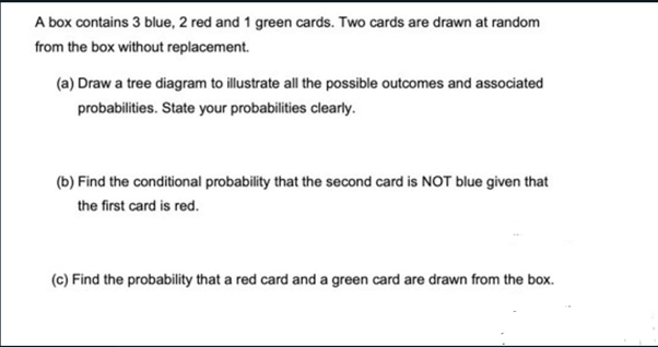 A box contains 3 blue, 2 red and 1 green cards. Two cards are drawn at random
from the box without replacement.
(a) Draw a tree diagram to illustrate all the possible outcomes and associated
probabilities. State your probabilities clearly.
(b) Find the conditional probability that the second card is NOT blue given that
the first card is red.
(c) Find the probability that a red card and a green card are drawn from the box.