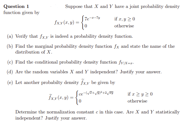 Question 1
function given by
Suppose that X and Y have a joint probability density
[7e-2-Ty
fx,y (x, y) =
=
(a) Verify that fx,y is indeed a probability density function.
(b) Find the marginal probability density function fx and state the name of the
distribution of X.
if x, y ≥ 0
otherwise
(c) Find the conditional probability density function fy|x=r.
(d) Are the random variables X and Y independent? Justify your answer.
(e) Let another probabilty density fx,y be given by
-(√I+√Y)²+2√IY
fx,y (x, y) =
=
ce
0
if x ≥ y ≥0
otherwise
Determine the normalization constant c in this case. Are X and Y statistically
independent? Justify your answer.