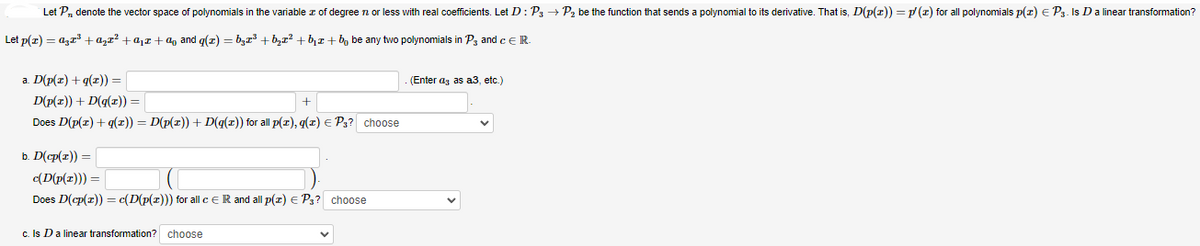 Let P₁, denote the vector space of polynomials in the variable of degree n or less with real coefficients. Let D: P3 → P₂ be the function that sends a polynomial to its derivative. That is, D(p(z)) = p/(z) for all polynomials p(z) = P3. Is D a linear transformation?
Let p(x) = ªx³ + ª² + ª₁ + ª₁ and g(x)=b²x³ +b₂x² +b₁+bbe any two polynomials in P3 and C E R.
a. D(p(x) +q(x)) =
D(p(x)) + D(q(z)) =
+
Does D(p(x) + g(x)) = D(p(x)) + D(g(x)) for all p(x), q(z) = P3? choose
b. D(cp(z))=
c(D(p(z))) = |
Does D(cp(x)) = c(D(p(z))) for all c = R and all p(x) = P3? choose
c. Is D a linear transformation? choose
(Enter as as a3, etc.)