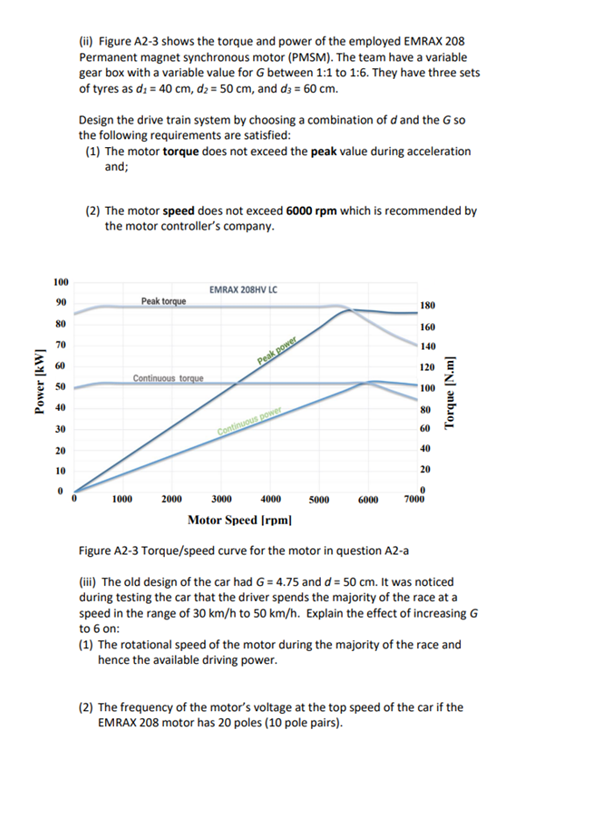 Power [kW]
100
90
80
70
60
50
40
30
20
10
(ii) Figure A2-3 shows the torque and power of the employed EMRAX 208
Permanent magnet synchronous motor (PMSM). The team have a variable
gear box with a variable value for G between 1:1 to 1:6. They have three sets
of tyres as d; = 40 cm, d₂ = 50 cm, and d3 = 60 cm.
Design the drive train system by choosing a combination of d and the G so
the following requirements are satisfied:
(1) The motor torque does not exceed the peak value during acceleration
and;
(2) The motor speed does not exceed 6000 rpm which is recommended by
the motor controller's company.
Peak torque
Continuous torque
1000
2000
EMRAX 208HV LC
Peak power
Continuous power
3000
5000
6000
180
160
140
120
100
80
60
40
20
0
7000
Torque [N.m]
4000
Motor Speed [rpm]
Figure A2-3 Torque/speed curve for the motor in question A2-a
(iii) The old design of the car had G = 4.75 and d = 50 cm. It was noticed
during testing the car that the driver spends the majority of the race at a
speed in the range of 30 km/h to 50 km/h. Explain the effect of increasing G
to 6 on:
(1) The rotational speed of the motor during the majority of the race and
hence the available driving power.
(2) The frequency of the motor's voltage at the top speed of the car if the
EMRAX 208 motor has 20 poles (10 pole pairs).