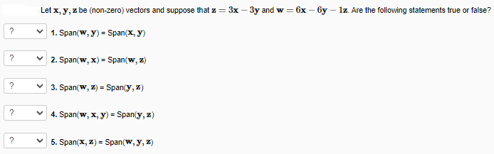 ?
?
?
?
?
Let x, y, z be (non-zero) vectors and suppose that z = 3x - 3y and w = 6x- -6y - 1z. Are the following statements true or false?
1. Span(w, y) = Span(x, y)
2. Span(w, x) = Span(w, z)
✓3. Span(w, z) = Span(y, z)
V 4. Span(w, x, y) = Span(y, z)
5. Span(x,z) Span(w, y, z)