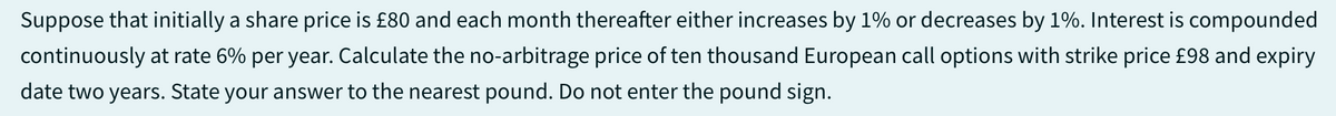 Suppose that initially a share price is £80 and each month thereafter either increases by 1% or decreases by 1%. Interest is compounded
continuously at rate 6% per year. Calculate the no-arbitrage price of ten thousand European call options with strike price £98 and expiry
date two years. State your answer to the nearest pound. Do not enter the pound sign.