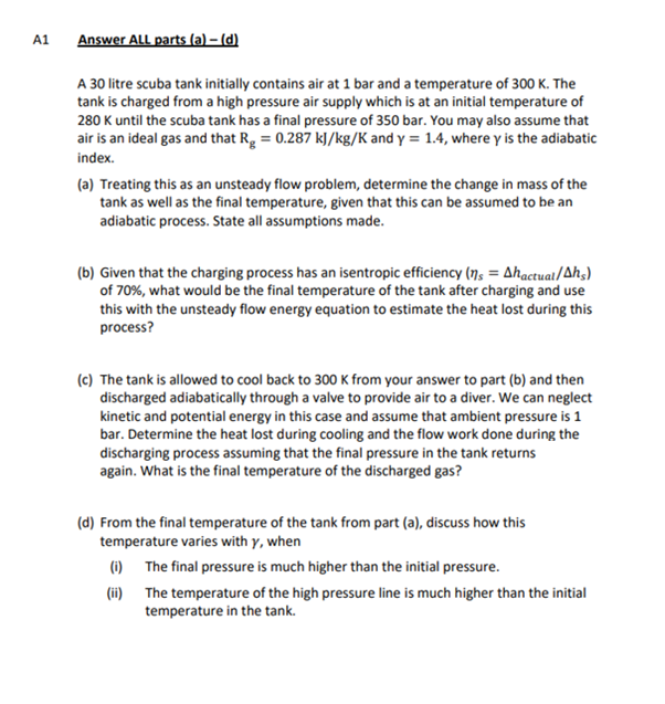 A1
Answer ALL parts (a) – (d)
A 30 litre scuba tank initially contains air at 1 bar and a temperature of 300 K. The
tank is charged from a high pressure air supply which is at an initial temperature of
280 K until the scuba tank has a final pressure of 350 bar. You may also assume that
air is an ideal gas and that Rg = 0.287 kJ/kg/K and y = 1.4, where y is the adiabatic
index.
(a) Treating this as an unsteady flow problem, determine the change in mass of the
tank as well as the final temperature, given that this can be assumed to be an
adiabatic process. State all assumptions made.
(b) Given that the charging process has an isentropic efficiency (n = Ahactual/Ahs)
of 70%, what would be the final temperature of the tank after charging and use
this with the unsteady flow energy equation to estimate the heat lost during this
process?
(c) The tank is allowed to cool back to 300 K from your answer to part (b) and then
discharged adiabatically through a valve to provide air to a diver. We can neglect
kinetic and potential energy in this case and assume that ambient pressure is 1
bar. Determine the heat lost during cooling and the flow work done during the
discharging process assuming that the final pressure in the tank returns
again. What is the final temperature of the discharged gas?
(d) From the final temperature of the tank from part (a), discuss how this
temperature varies with y, when
The final pressure is much higher than the initial pressure.
(i)
(ii)
The temperature of the high pressure line is much higher than the initial
temperature in the tank.