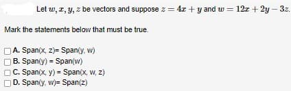 Let w, x, y, z be vectors and suppose z = 4x+y and w = 12x + 2y - 3z.
Mark the statements below that must be true.
A. Span(x, z)= Span(y, w)
B. Span(y) Span(w)
C. Span(x, y) = Span(x, w, z)
OD. Span(y, w)= Span(z)